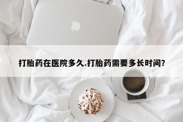 打胎药正品专卖微信打胎药在医院多久.打胎药需要多长时间？