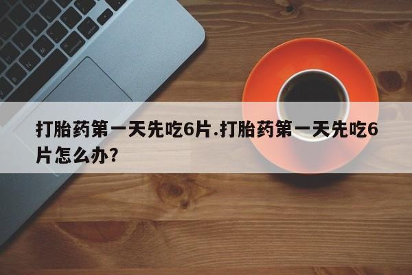 打胎药正品专卖微信打胎药第一天先吃6片.打胎药第一天先吃6片怎么办？