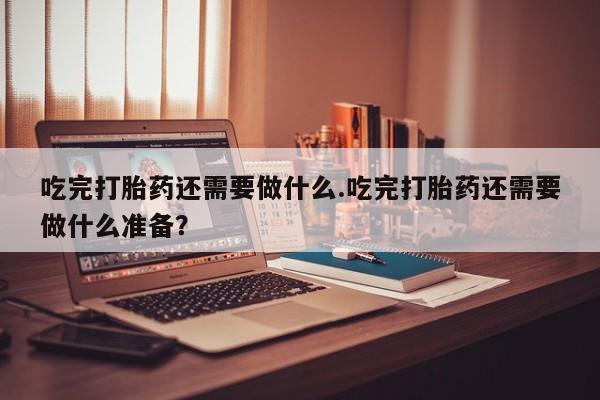 打胎药正品专卖微信吃完打胎药还需要做什么.吃完打胎药还需要做什么准备？