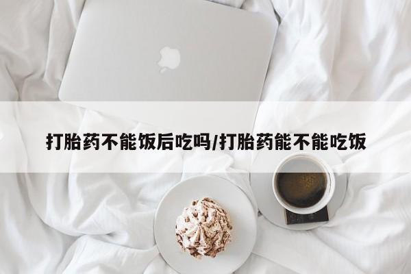 打胎药正品专卖微信打胎药不能饭后吃吗/打胎药能不能吃饭