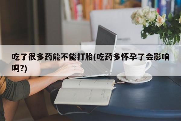 打胎药正品专卖微信吃了很多药能不能打胎(吃药多怀孕了会影响吗?)