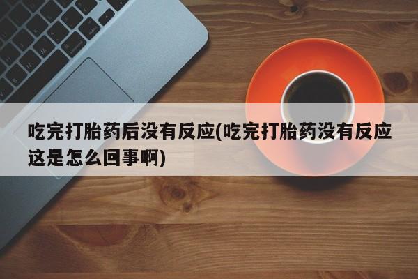 打胎药正品专卖微信吃完打胎药后没有反应(吃完打胎药没有反应这是怎么回事啊)