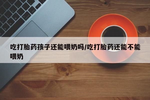打胎药正品专卖微信吃打胎药孩子还能喂奶吗/吃打胎药还能不能喂奶