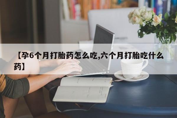 打胎药正品专卖微信【孕6个月打胎药怎么吃,六个月打胎吃什么药】