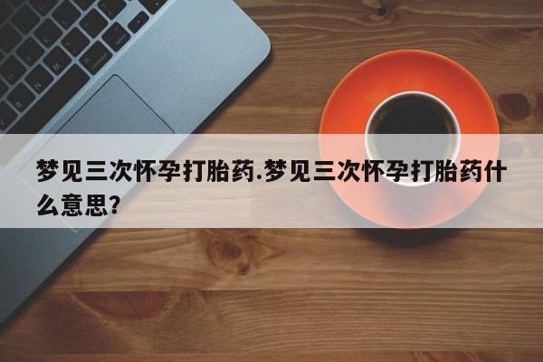 打胎药正品专卖微信梦见三次怀孕打胎药.梦见三次怀孕打胎药什么意思？