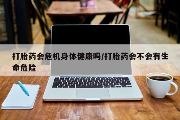打胎药正品专卖微信打胎药会危机身体健康吗/打胎药会不会有生命危险