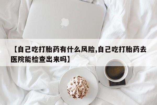 打胎药正品专卖微信【自己吃打胎药有什么风险,自己吃打胎药去医院能检查出来吗】