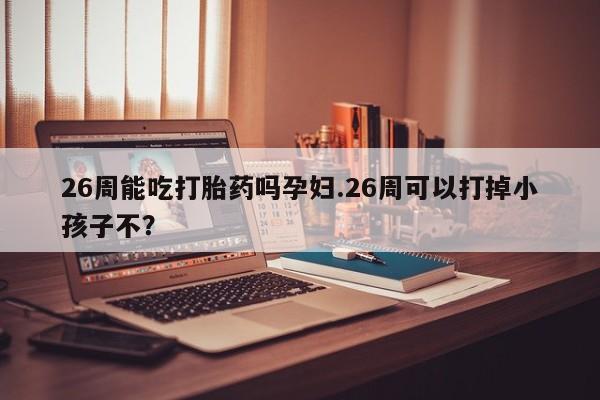 打胎药正品专卖微信26周能吃打胎药吗孕妇.26周可以打掉小孩子不？