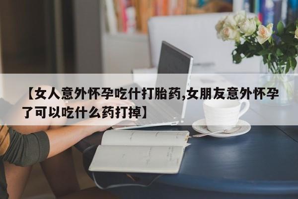 打胎药正品专卖微信【女人意外怀孕吃什打胎药,女朋友意外怀孕了可以吃什么药打掉】
