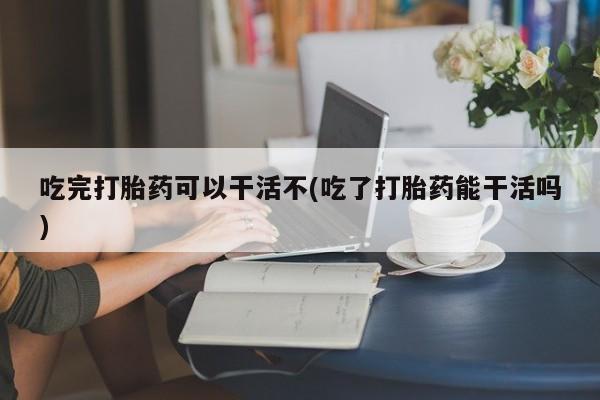 打胎药正品专卖微信吃完打胎药可以干活不(吃了打胎药能干活吗)