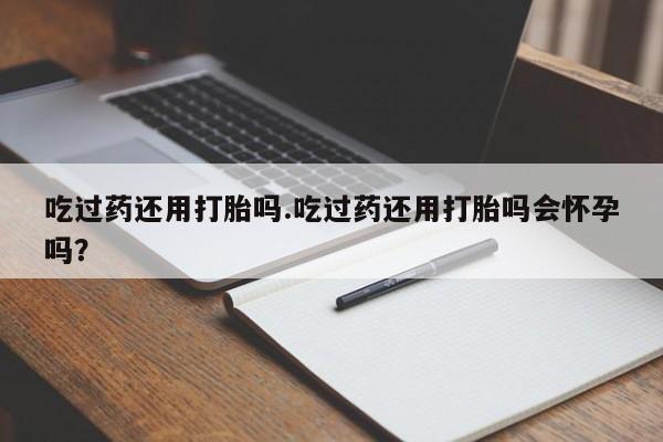 打胎药正品专卖微信吃过药还用打胎吗.吃过药还用打胎吗会怀孕吗？