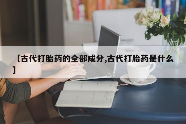 打胎药正品专卖微信【古代打胎药的全部成分,古代打胎药是什么】