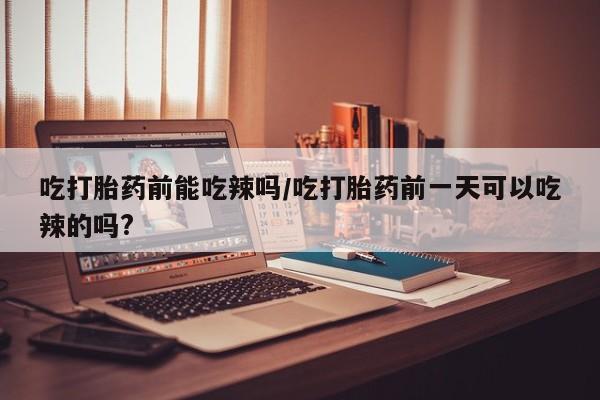 打胎药正品专卖微信吃打胎药前能吃辣吗/吃打胎药前一天可以吃辣的吗?