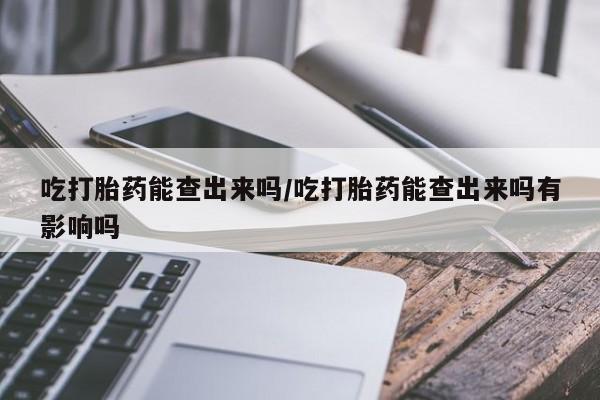 打胎药正品专卖微信吃打胎药能查出来吗/吃打胎药能查出来吗有影响吗