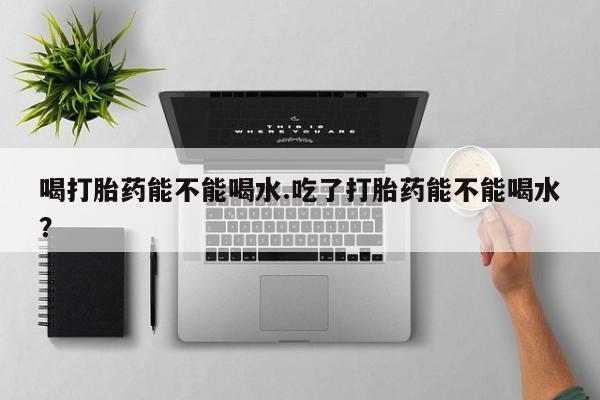 打胎药正品专卖微信喝打胎药能不能喝水.吃了打胎药能不能喝水？