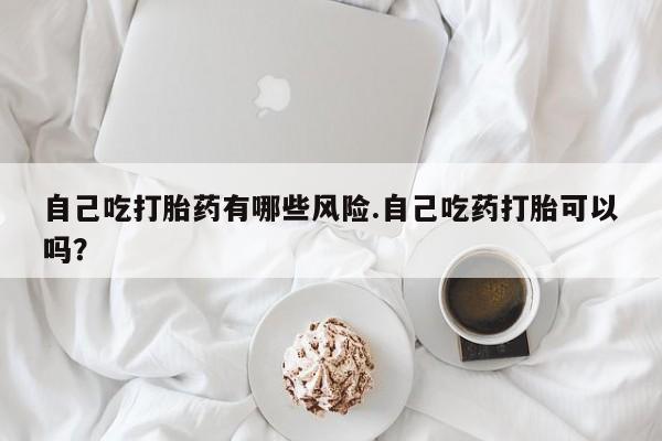打胎药正品专卖微信自己吃打胎药有哪些风险.自己吃药打胎可以吗？