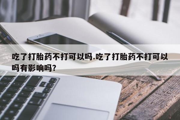 打胎药正品专卖微信吃了打胎药不打可以吗.吃了打胎药不打可以吗有影响吗？