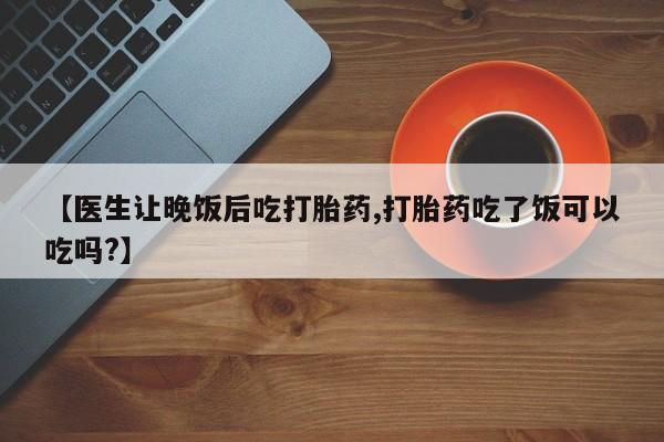 打胎药正品专卖微信【医生让晚饭后吃打胎药,打胎药吃了饭可以吃吗?】