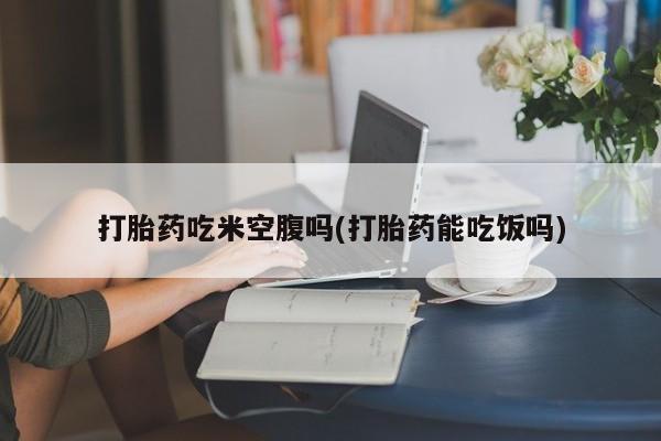 打胎药正品专卖微信打胎药吃米空腹吗(打胎药能吃饭吗)