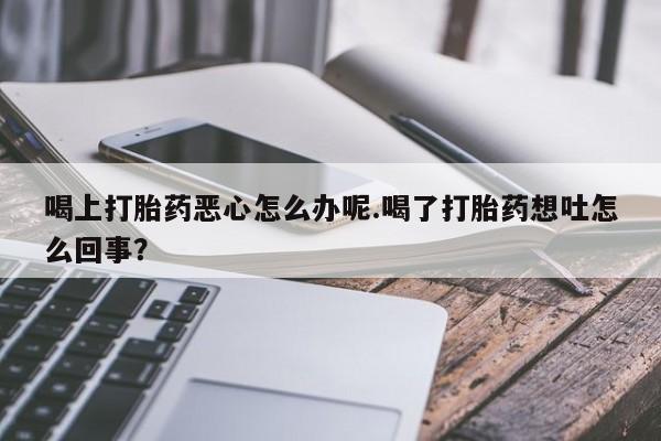 打胎药正品专卖微信喝上打胎药恶心怎么办呢.喝了打胎药想吐怎么回事？