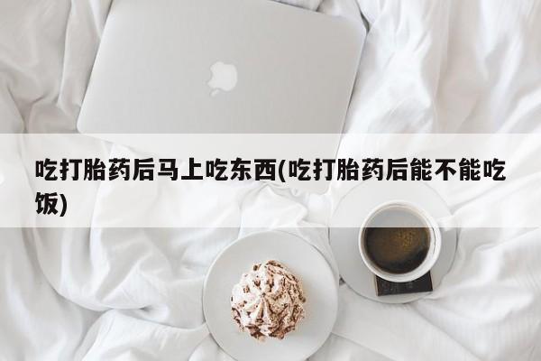 打胎药正品专卖微信吃打胎药后马上吃东西(吃打胎药后能不能吃饭)
