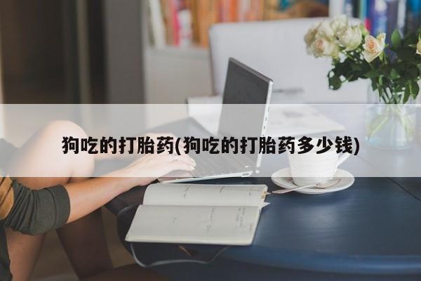 打胎药正品专卖微信狗吃的打胎药(狗吃的打胎药多少钱)