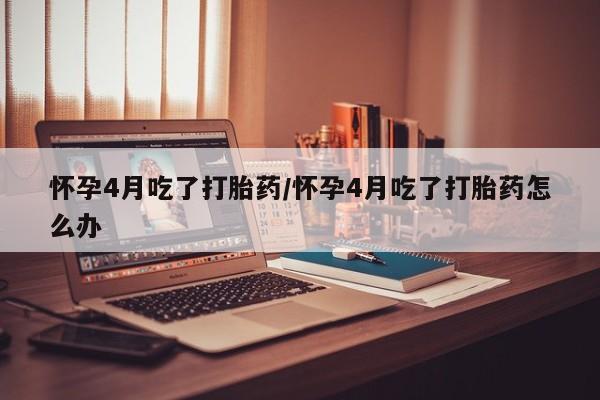 打胎药正品专卖微信怀孕4月吃了打胎药/怀孕4月吃了打胎药怎么办