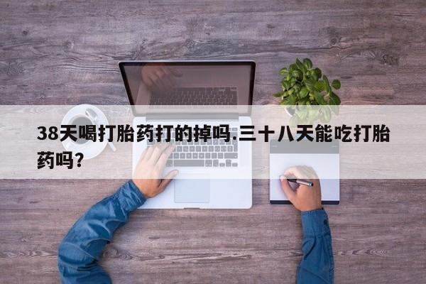 打胎药正品专卖微信38天喝打胎药打的掉吗.三十八天能吃打胎药吗？