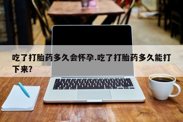 打胎药正品专卖微信吃了打胎药多久会怀孕.吃了打胎药多久能打下来？