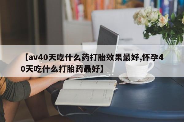 打胎药正品专卖微信【av40天吃什么药打胎效果最好,怀孕40天吃什么打胎药最好】