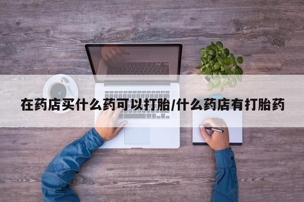 打胎药正品专卖微信在药店买什么药可以打胎/什么药店有打胎药