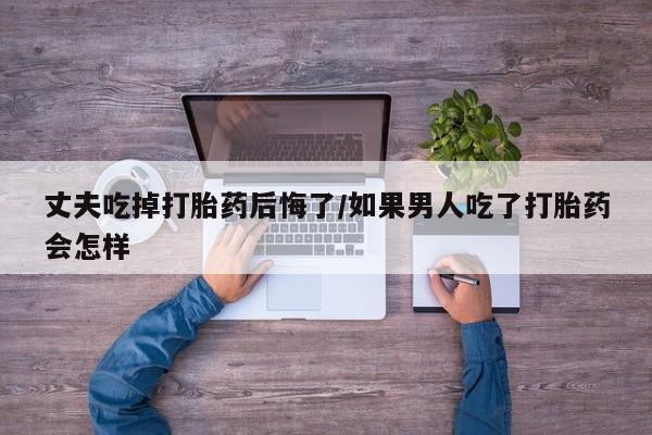 打胎药正品专卖微信丈夫吃掉打胎药后悔了/如果男人吃了打胎药会怎样