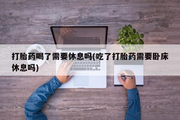 打胎药正品专卖微信打胎药喝了需要休息吗(吃了打胎药需要卧床休息吗)