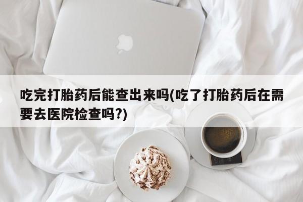 打胎药正品专卖微信吃完打胎药后能查出来吗(吃了打胎药后在需要去医院检查吗?)