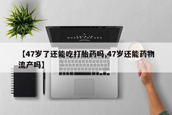打胎药正品专卖微信【47岁了还能吃打胎药吗,47岁还能药物流产吗】