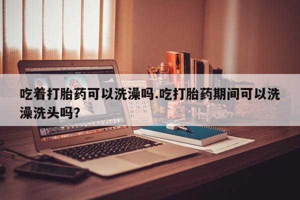 打胎药正品专卖微信吃着打胎药可以洗澡吗.吃打胎药期间可以洗澡洗头吗？