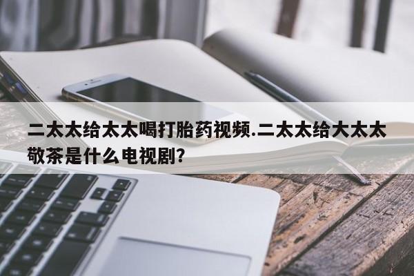 打胎药正品专卖微信二太太给太太喝打胎药视频.二太太给大太太敬茶是什么电视剧？