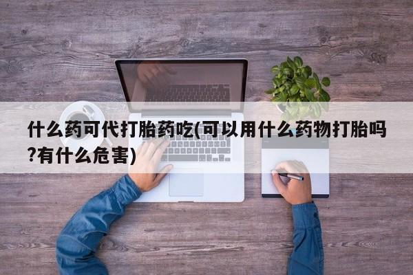打胎药正品专卖微信什么药可代打胎药吃(可以用什么药物打胎吗?有什么危害)