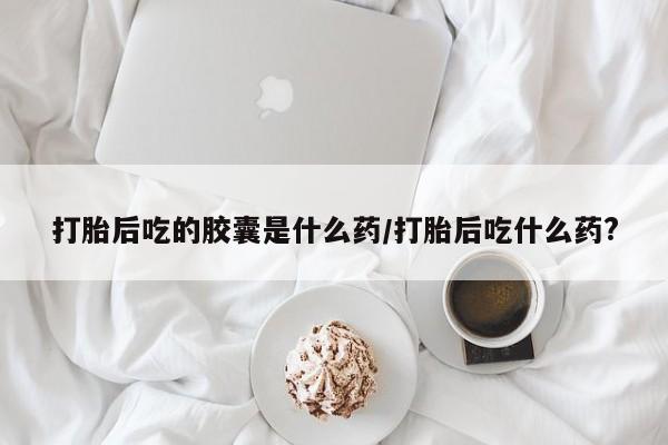 打胎药正品专卖微信打胎后吃的胶囊是什么药/打胎后吃什么药?