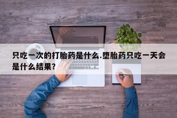 打胎药正品专卖微信只吃一次的打胎药是什么.堕胎药只吃一天会是什么结果？