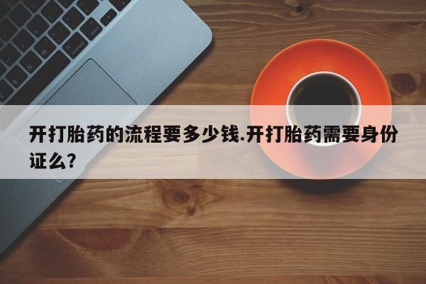 打胎药正品专卖微信开打胎药的流程要多少钱.开打胎药需要身份证么？