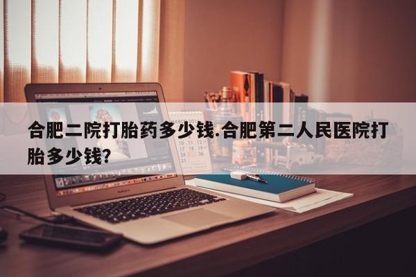 打胎药正品专卖微信合肥二院打胎药多少钱.合肥第二人民医院打胎多少钱？