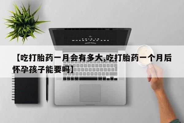 打胎药正品专卖微信【吃打胎药一月会有多大,吃打胎药一个月后怀孕孩子能要吗】
