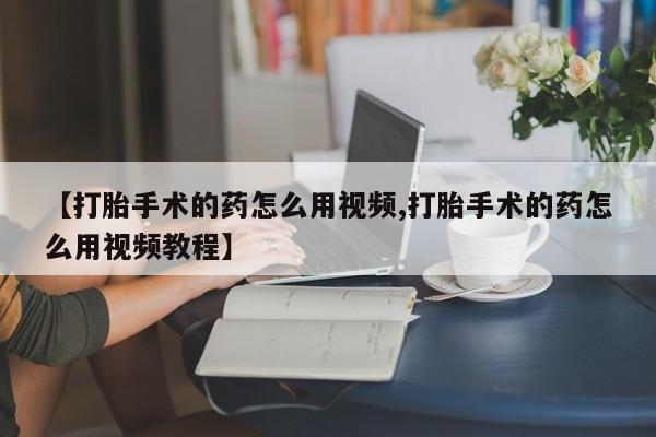 打胎药正品专卖微信【打胎手术的药怎么用视频,打胎手术的药怎么用视频教程】