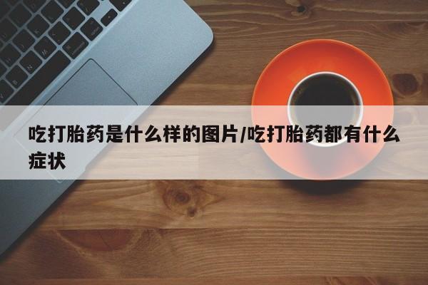 打胎药正品专卖微信吃打胎药是什么样的图片/吃打胎药都有什么症状