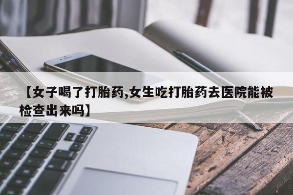 打胎药正品专卖微信【女子喝了打胎药,女生吃打胎药去医院能被检查出来吗】