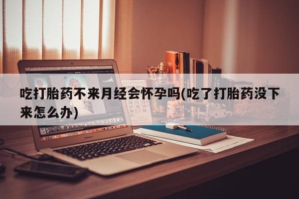 打胎药正品专卖微信吃打胎药不来月经会怀孕吗(吃了打胎药没下来怎么办)