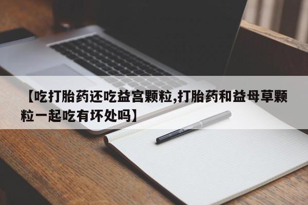 打胎药正品专卖微信【吃打胎药还吃益宫颗粒,打胎药和益母草颗粒一起吃有坏处吗】