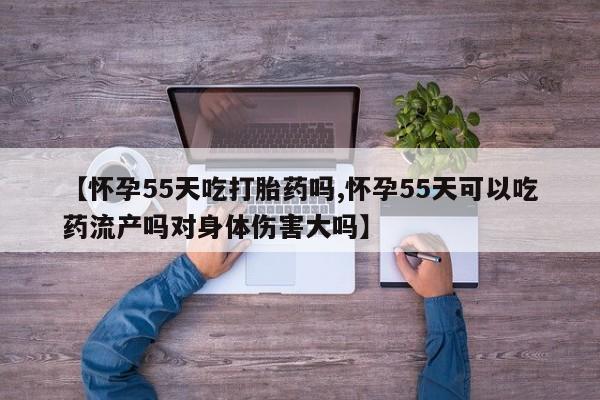 打胎药正品专卖微信【怀孕55天吃打胎药吗,怀孕55天可以吃药流产吗对身体伤害大吗】