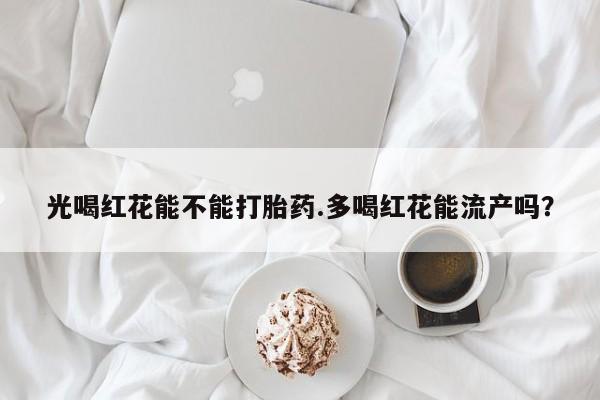 打胎药正品专卖微信光喝红花能不能打胎药.多喝红花能流产吗？